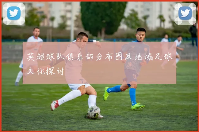 英超球队俱乐部分布图及地域足球文化探讨