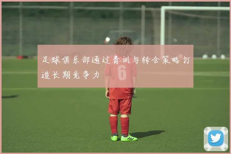 足球俱乐部通过青训与转会策略打造长期竞争力