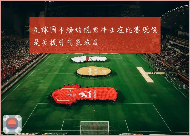 足球围巾墙的视觉冲击在比赛现场是否提升气氛浓度